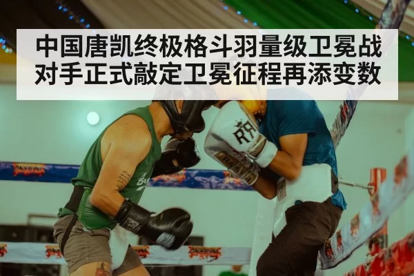 中国唐凯终极格斗羽量级卫冕战对手正式敲定卫冕征程再添变数